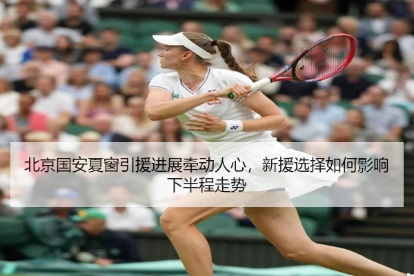 北京国安夏窗引援进展牵动人心，新援选择如何影响下半程走势 - bet365 Sports Betting